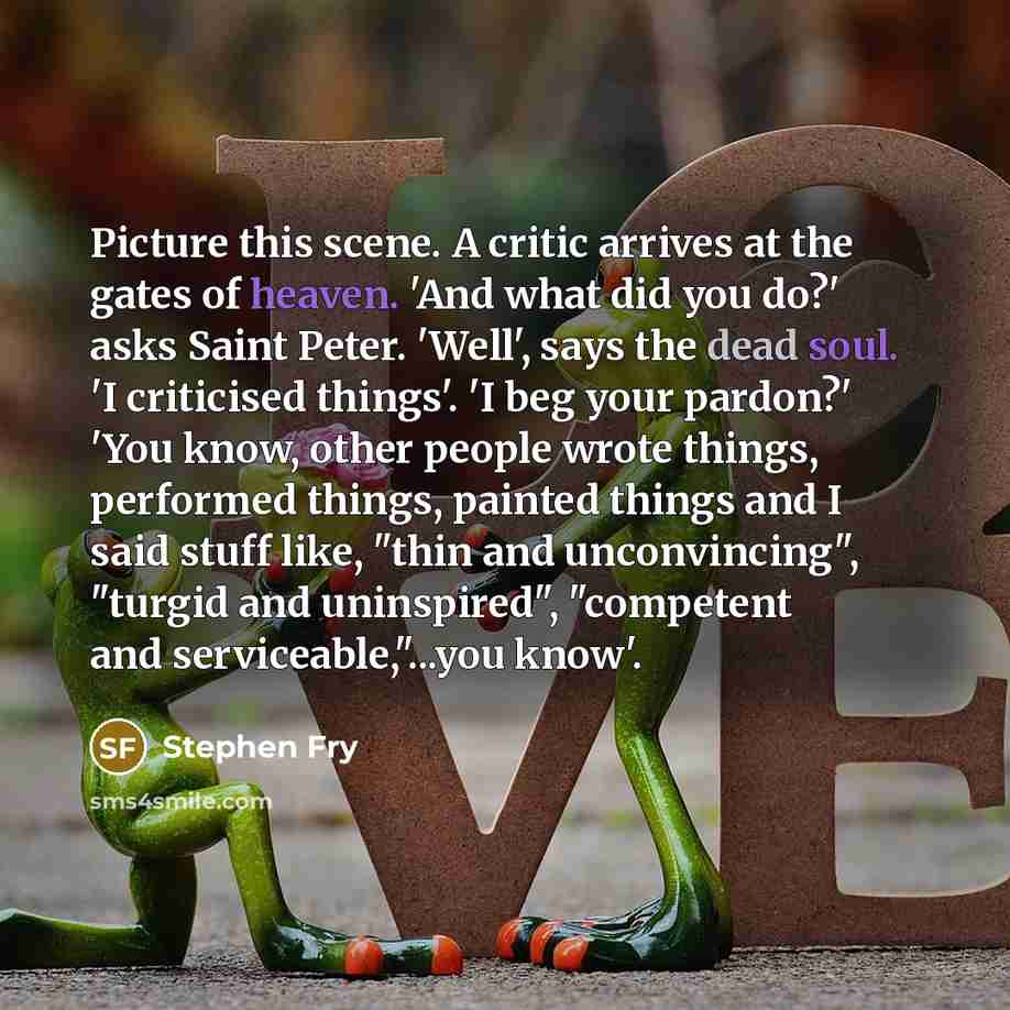 “Picture this scene. A critic arrives at the gates of heaven. 'And what did you do?' asks Saint Peter. 'Well', says the dead soul. 'I criticised things'. 'I beg your pardon?' 'You know, other people wrote things, performed things, painted things and I said stuff like, "thin and unconvincing"…” quote by Stephen Fry