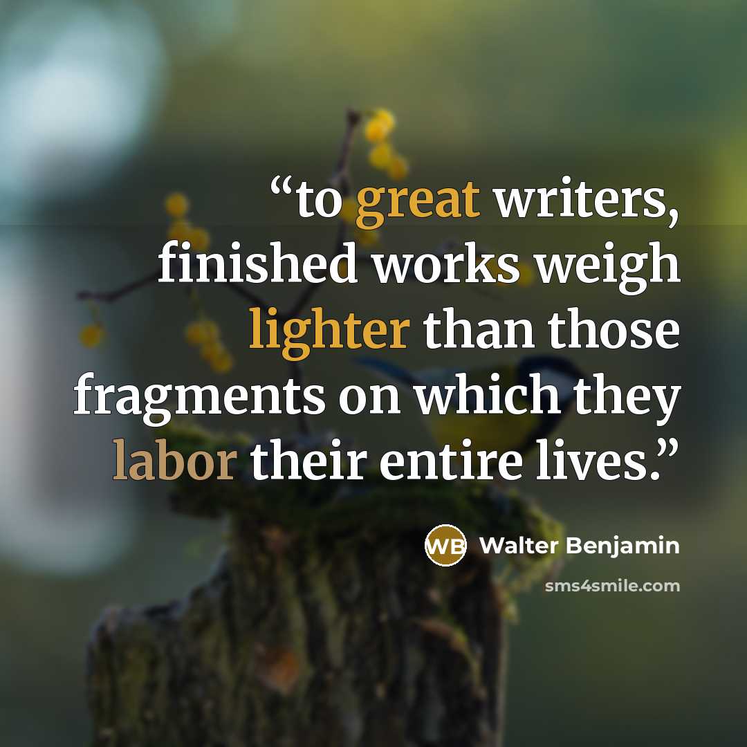 “to great writers, finished works weigh lighter than those fragments on which they labor their entire lives.” quote by Walter Benjamin
