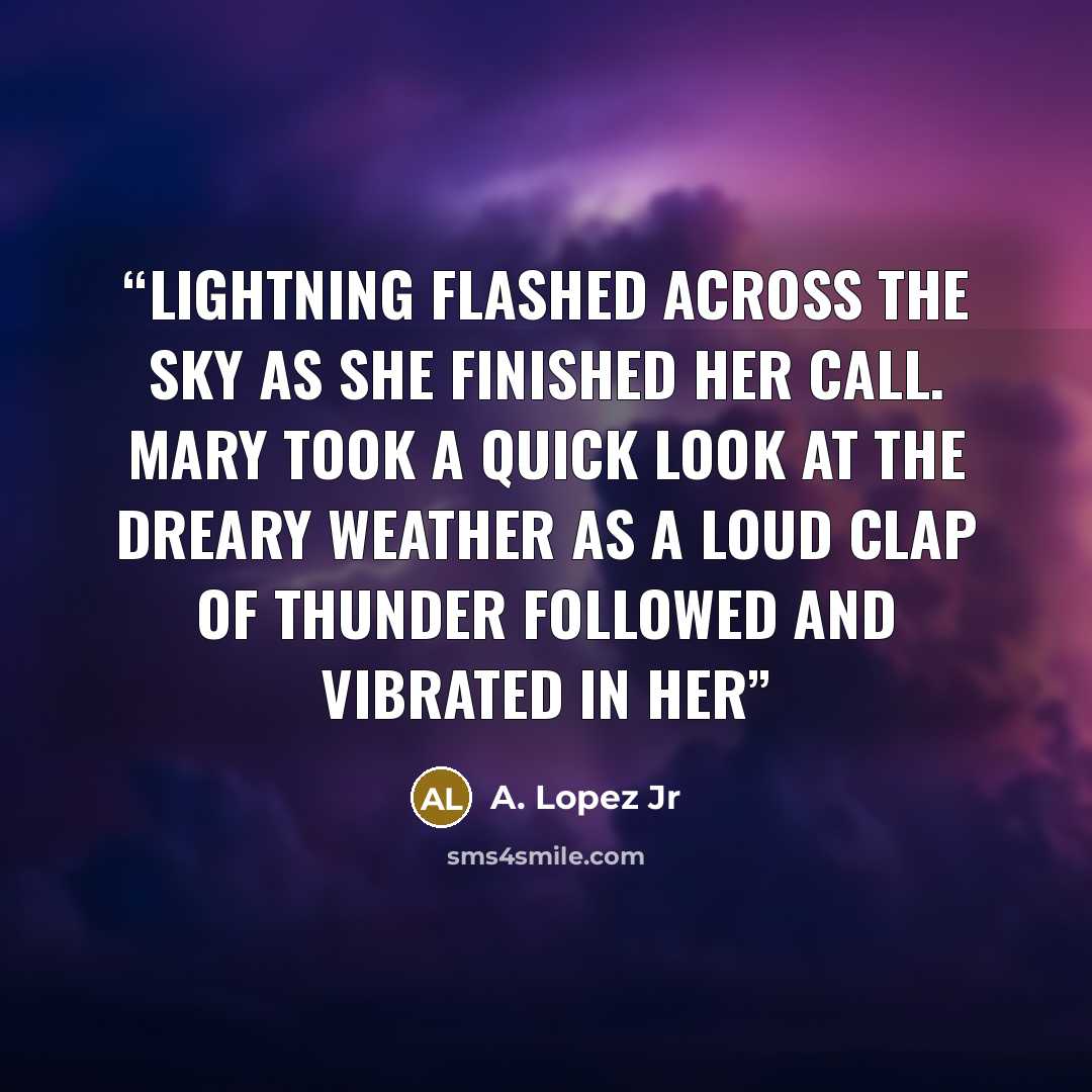 “Lightning flashed across the sky as she finished her call. Mary took a quick look at the dreary weather as a loud clap of thunder followed and vibrated in her” quote by A. Lopez Jr