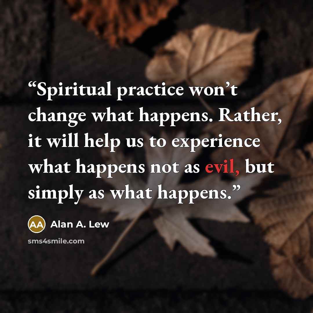 “Spiritual practice won’t change what happens. Rather, it will help us to experience what happens not as evil, but simply as what happens.” quote by Alan A. Lew