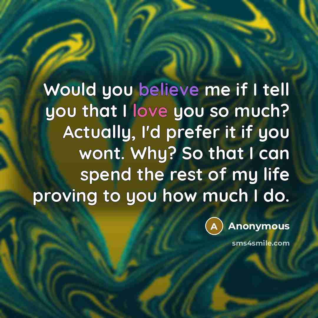 “Would you believe me if I tell you that I love you so much? Actually, I'd prefer it if you wont. Why? So that I can spend the rest of my life proving to you how much I do.” quote by Anonymous