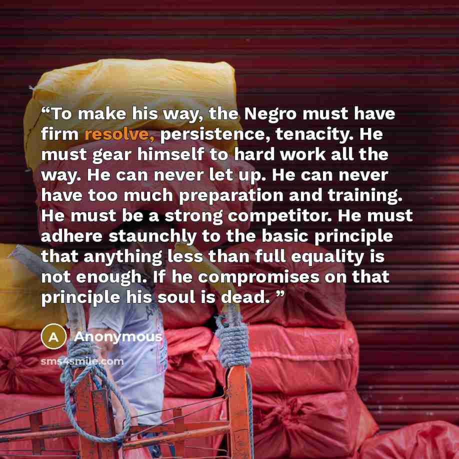 “To make his way, the Negro must have firm resolve, persistence, tenacity. He must gear himself to hard work all the way. He can never let up. He can never have too much preparation and training. He must be a strong competitor. He must adhere staunchly to the basic principle that anything less than…” quote by Anonymous