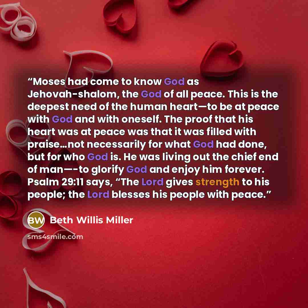 “Moses had come to know God as Jehovah-shalom, the God of all peace. This is the deepest need of the human heart—to be at peace with God and with oneself. The proof that his heart was at peace was that it was filled with praise…not necessarily for what God had done, but for who God is. He was…” quote by Beth Willis Miller