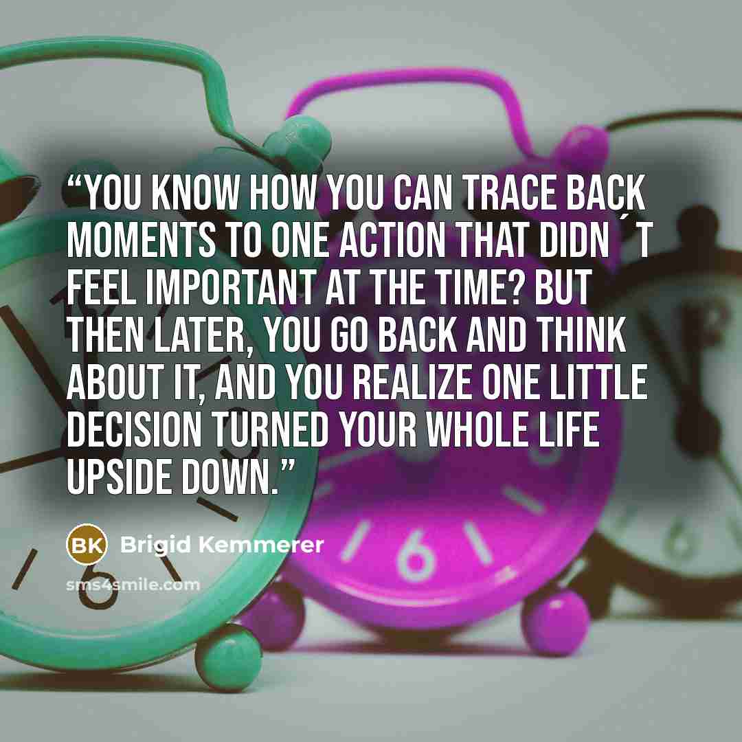 “You know how you can trace back moments to one action that didn´t feel important at the time? But then later, you go back and think about it, and you realize one little decision turned your whole life upside down.” quote by Brigid Kemmerer