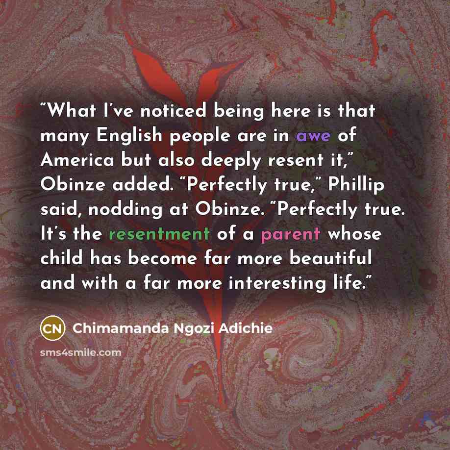 “What I’ve noticed being here is that many English people are in awe of America but also deeply resent it,” Obinze added. “Perfectly true,” Phillip said, nodding at Obinze. “Perfectly true. It’s the resentment of a parent whose child has become far more beautiful and with a far more interesting life.” quote by Chimamanda Ngozi Adichie