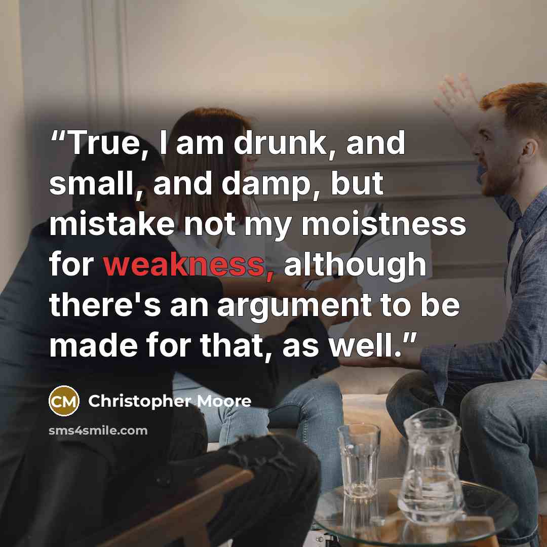“True, I am drunk, and small, and damp, but mistake not my moistness for weakness, although there's an argument to be made for that, as well.” quote by Christopher Moore