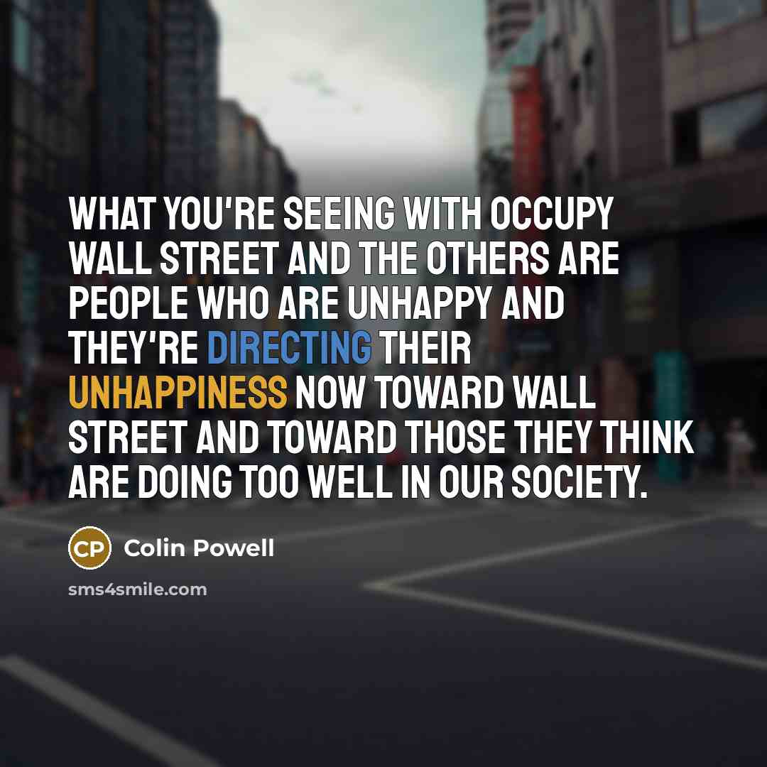 “What you're seeing with Occupy Wall Street and the others are people who are unhappy and they're directing their unhappiness now toward Wall Street and toward those they think are doing too well in our society.” quote by Colin Powell