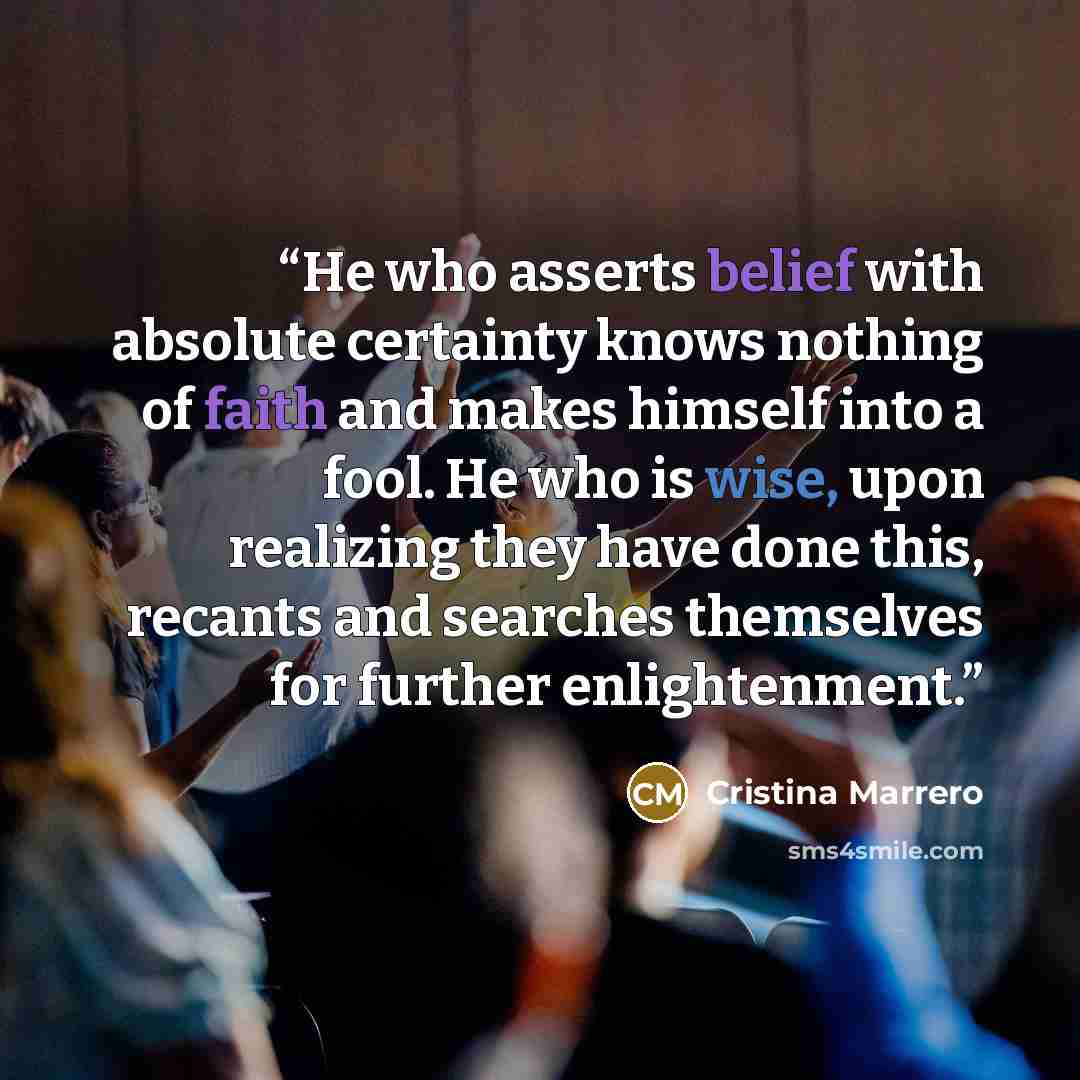“He who asserts belief with absolute certainty knows nothing of faith and makes himself into a fool. He who is wise, upon realizing they have done this, recants and searches themselves for further enlightenment.” quote by Cristina Marrero