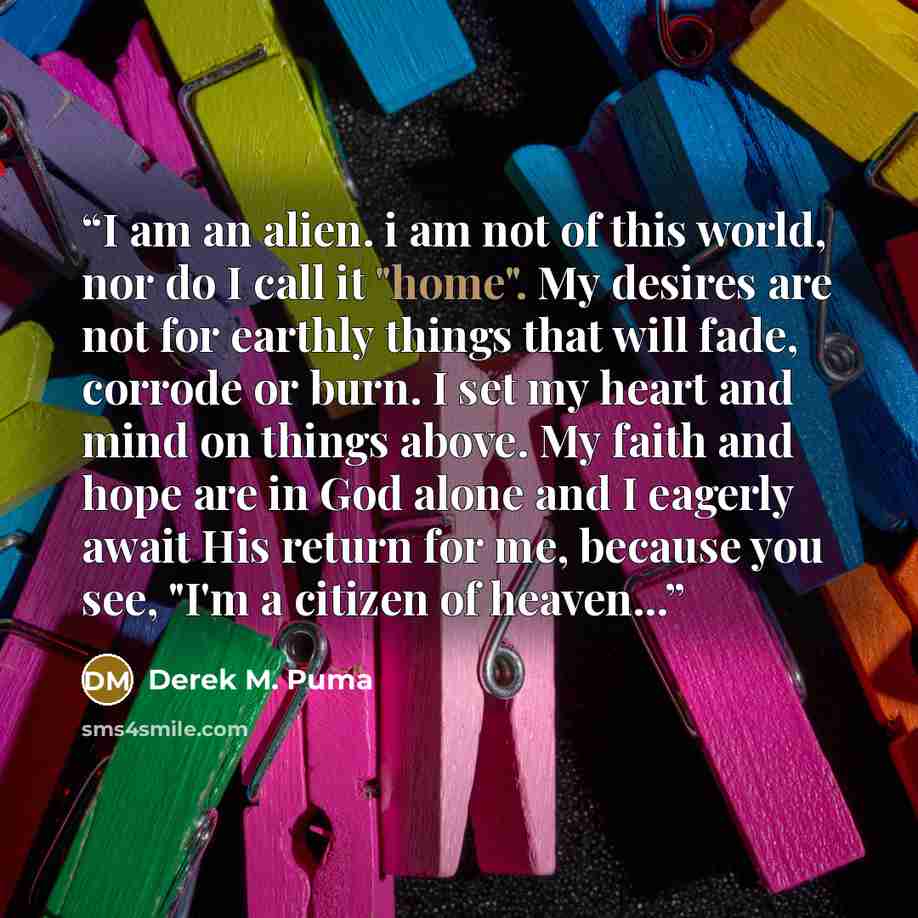 “I am an alien. i am not of this world, nor do I call it "home". My desires are not for earthly things that will fade, corrode or burn. I set my heart and mind on things above. My faith and hope are in God alone and I eagerly await His return for me, because you see, "I'm a citizen of heaven...” quote by Derek M. Puma