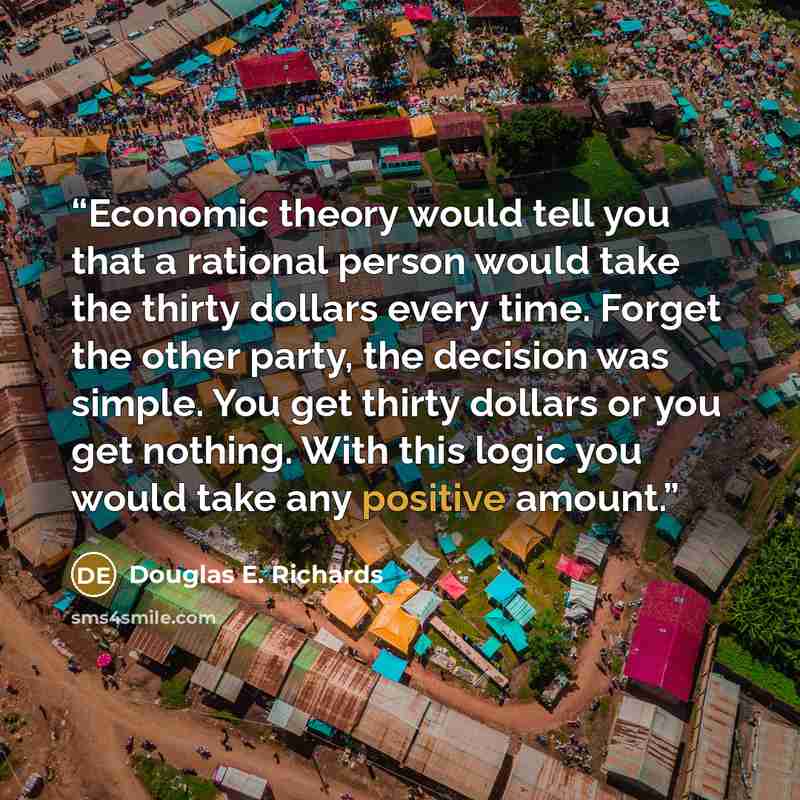 “Economic theory would tell you that a rational person would take the thirty dollars every time. Forget the other party, the decision was simple. You get thirty dollars or you get nothing. With this logic you would take any positive amount.” quote by Douglas E. Richards