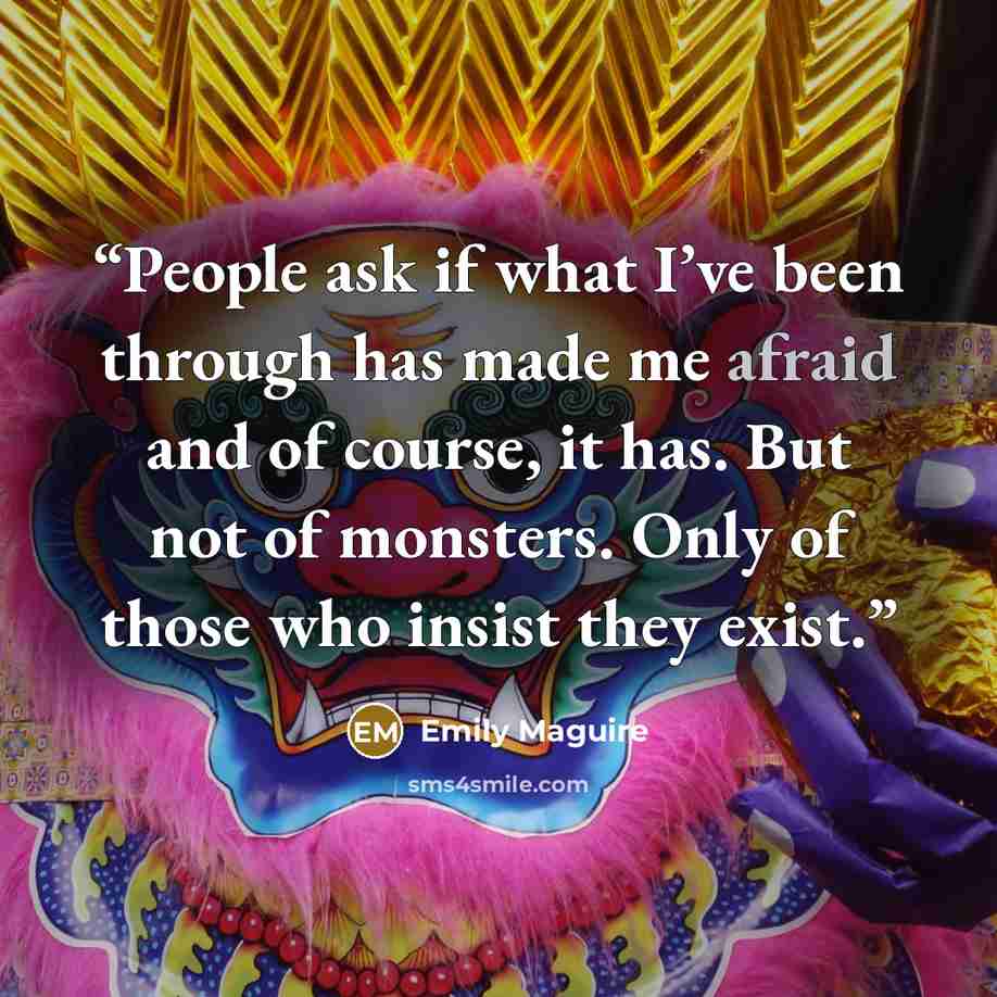 “People ask if what I’ve been through has made me afraid and of course, it has. But not of monsters. Only of those who insist they exist.” quote by Emily Maguire