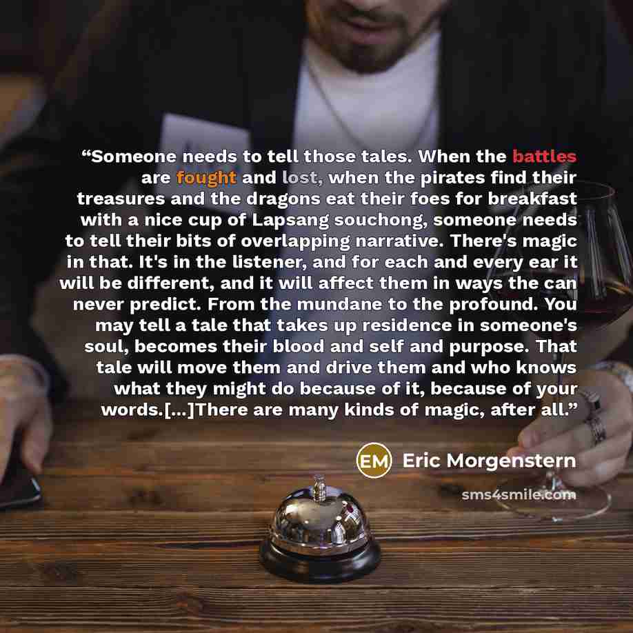 “Someone needs to tell those tales. When the battles are fought and lost, when the pirates find their treasures and the dragons eat their foes for breakfast with a nice cup of Lapsang souchong, someone needs to tell their bits of overlapping narrative. There's magic in that. It's in the listener…” quote by Eric Morgenstern