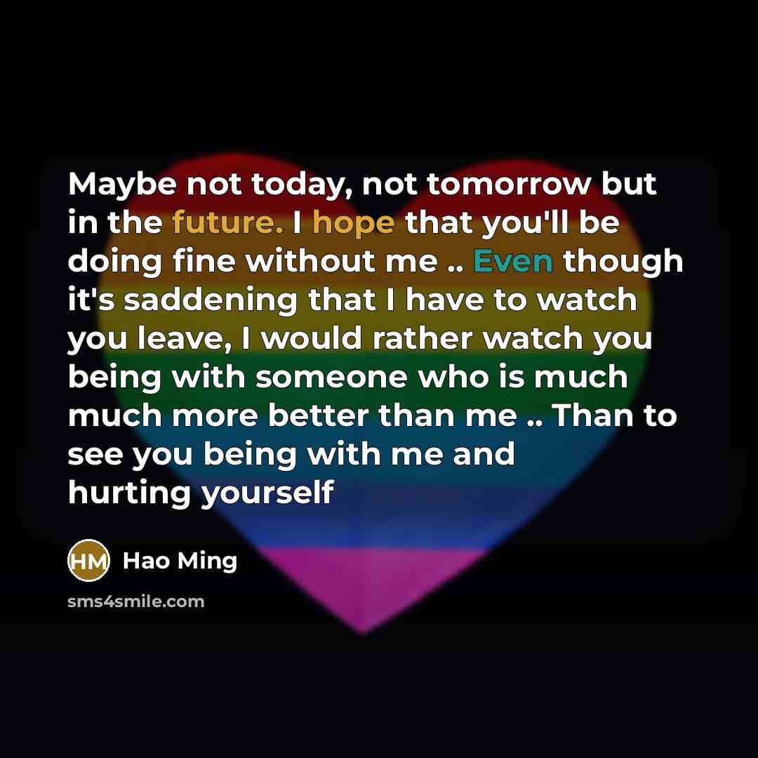 “Maybe not today, not tomorrow but in the future. I hope that you'll be doing fine without me .. Even though it's saddening that I have to watch you leave, I would rather watch you being with someone who is much much more better than me .. Than to see you being with me and hurting yourself” quote by Hao Ming