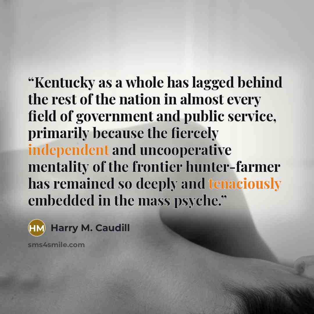 “Kentucky as a whole has lagged behind the rest of the nation in almost every field of government and public service, primarily because the fiercely independent and uncooperative mentality of the frontier hunter-farmer has remained so deeply and tenaciously embedded in the mass psyche.” quote by Harry M. Caudill