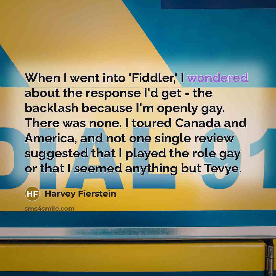“When I went into 'Fiddler,' I wondered about the response I'd get - the backlash because I'm openly gay. There was none. I toured Canada and America, and not one single review suggested that I played the role gay or that I seemed anything but Tevye.” quote by Harvey Fierstein