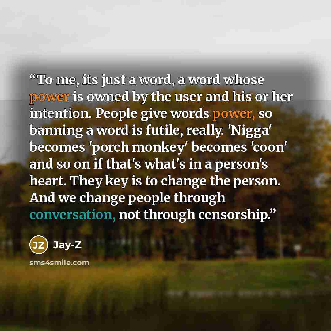 “To me, its just a word, a word whose power is owned by the user and his or her intention. People give words power, so banning a word is futile, really. 'Nigga' becomes 'porch monkey' becomes 'coon' and so on if that's what's in a person's heart. They key is to change the person. And we change…” quote by Jay-Z