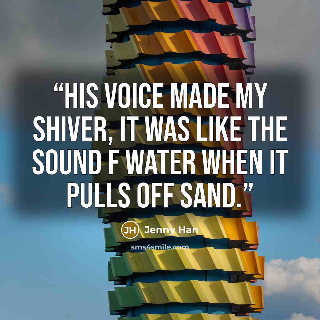 “His voice made my shiver, it was like the sound f water when it pulls off sand.” quote by Jenny Han