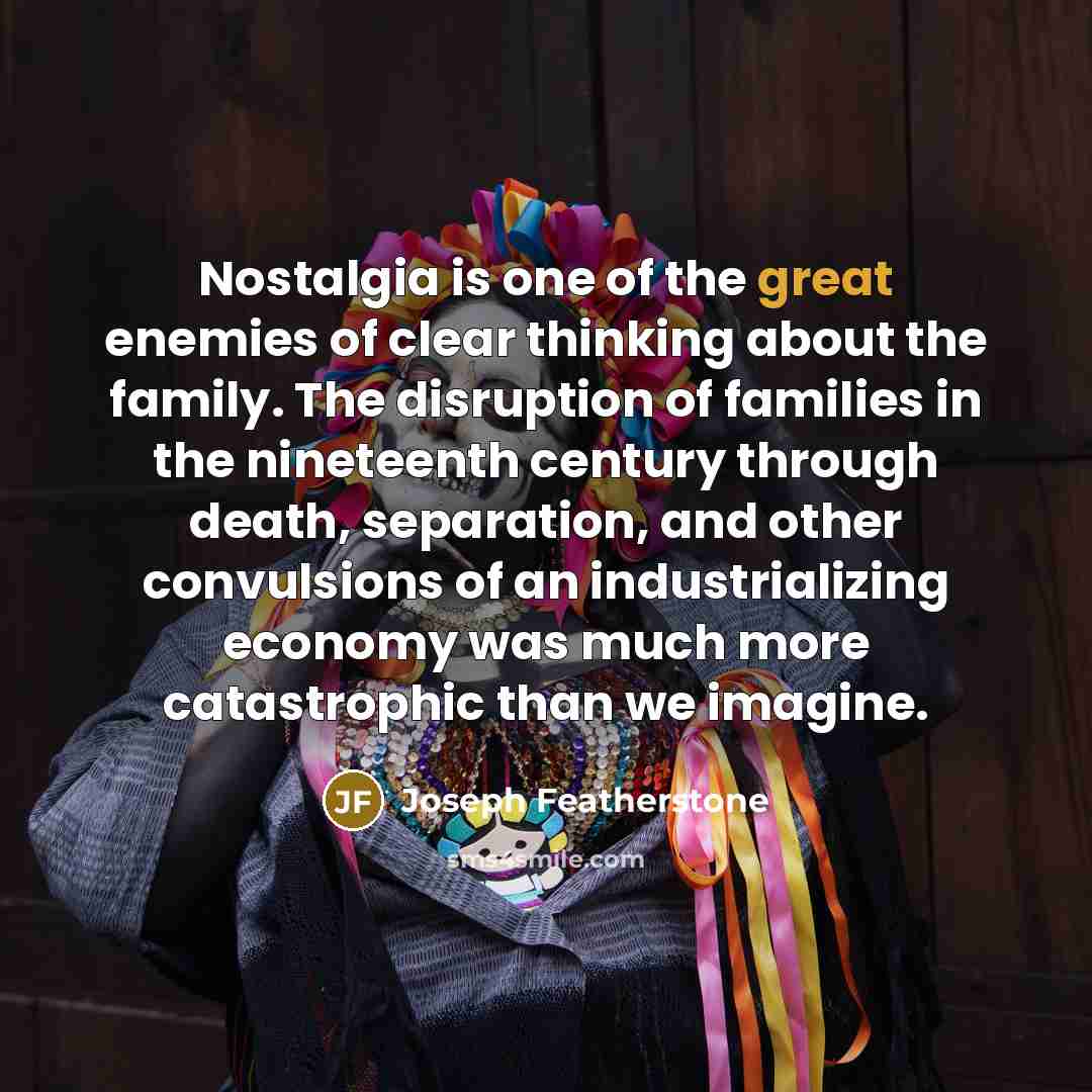 “Nostalgia is one of the great enemies of clear thinking about the family. The disruption of families in the nineteenth century through death, separation, and other convulsions of an industrializing economy was much more catastrophic than we imagine.” quote by Joseph Featherstone