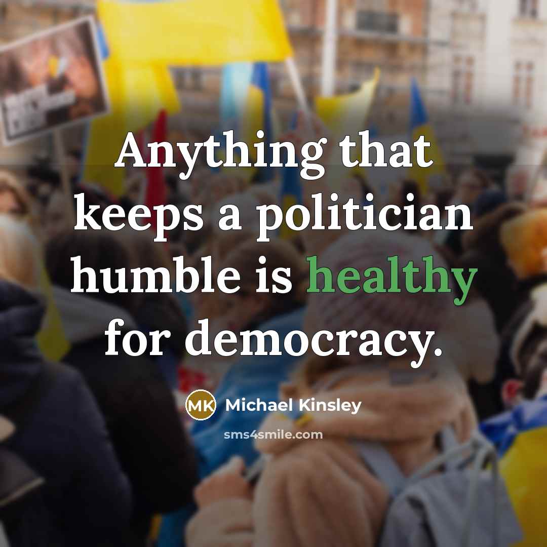 “Anything that keeps a politician humble is healthy for democracy.…” quote by Michael Kinsley