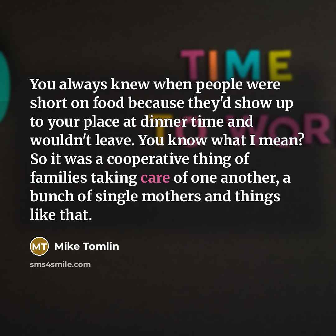 “You always knew when people were short on food because they'd show up to your place at dinner time and wouldn't leave. You know what I mean? So it was a cooperative thing of families taking care of one another, a bunch of single mothers and things like that.” quote by Mike Tomlin