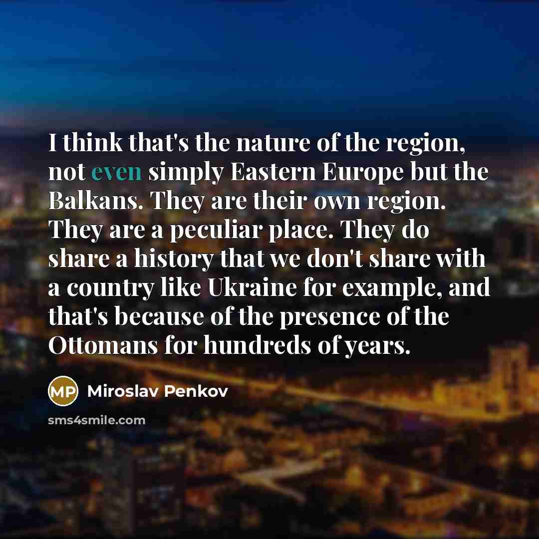 “I think that's the nature of the region, not even simply Eastern Europe but the Balkans. They are their own region. They are a peculiar place. They do share a history that we don't share with a country like Ukraine for example, and that's because of the presence of the Ottomans for hundreds of…” quote by Miroslav Penkov