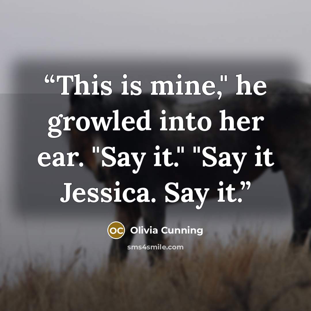 “This is mine," he growled into her ear. "Say it." "Say it Jessica. Say it.” quote by Olivia Cunning
