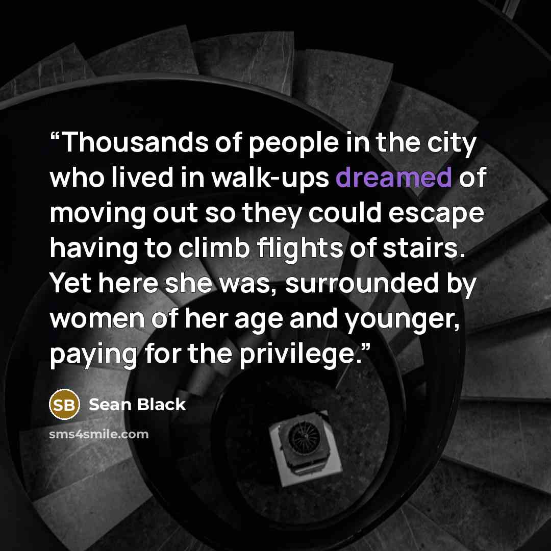 “Thousands of people in the city who lived in walk-ups dreamed of moving out so they could escape having to climb flights of stairs. Yet here she was, surrounded by women of her age and younger, paying for the privilege.” quote by Sean Black