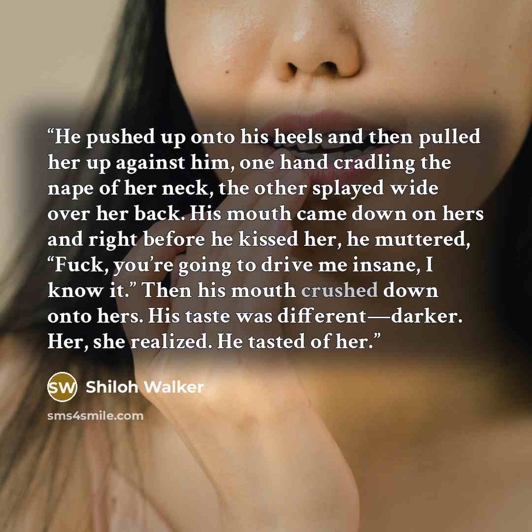 “He pushed up onto his heels and then pulled her up against him, one hand cradling the nape of her neck, the other splayed wide over her back. His mouth came down on hers and right before he kissed her, he muttered, “Fuck, you’re going to drive me insane, I know it.” Then his mouth crushed down…” quote by Shiloh Walker