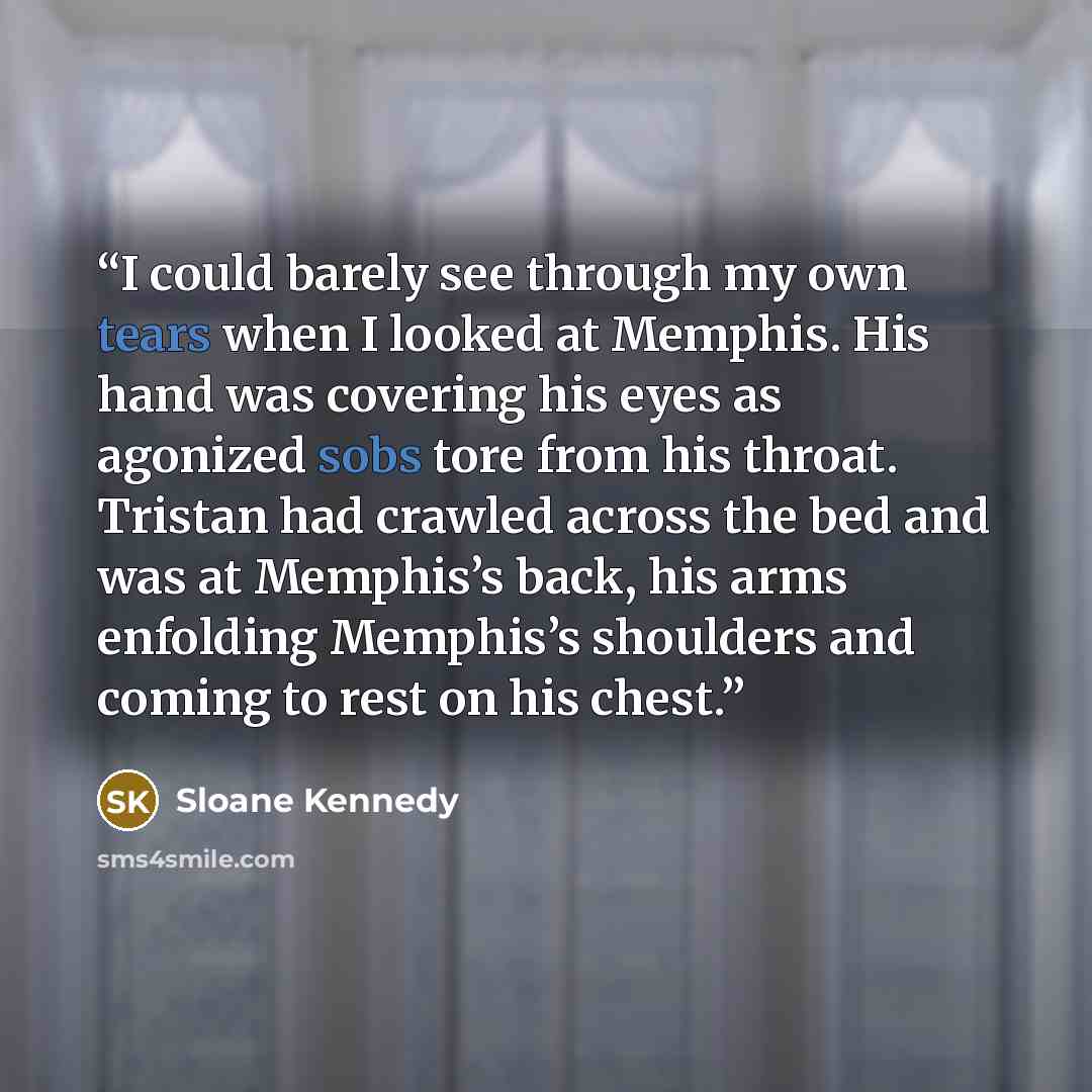 “I could barely see through my own tears when I looked at Memphis. His hand was covering his eyes as agonized sobs tore from his throat. Tristan had crawled across the bed and was at Memphis’s back, his arms enfolding Memphis’s shoulders and coming to rest on his chest.” quote by Sloane Kennedy