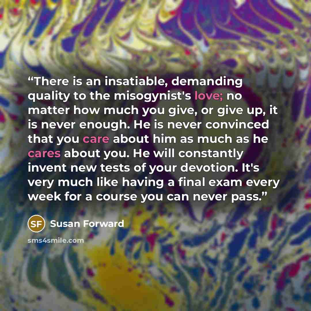 “There is an insatiable, demanding quality to the misogynist's love; no matter how much you give, or give up, it is never enough. He is never convinced that you care about him as much as he cares about you. He will constantly invent new tests of your devotion. It's very much like having a final…” quote by Susan Forward