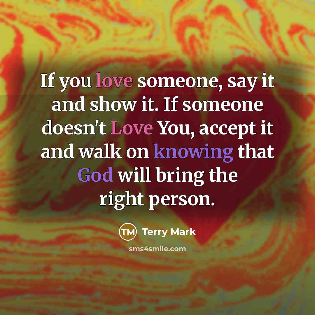 “If you love someone, say it and show it. If someone doesn't Love You, accept it and walk on knowing that God will bring the right person.” quote by Terry Mark