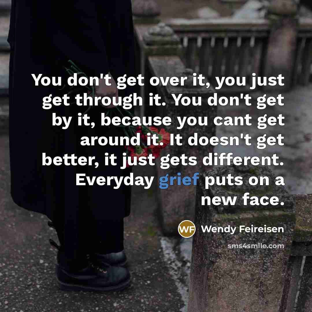 “You don't get over it, you just get through it. You don't get by it, because you cant get around it. It doesn't get better, it just gets different. Everyday grief puts on a new face.” quote by Wendy Feireisen