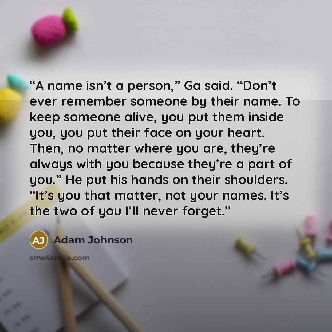 “A name isn’t a person,” Ga said. “Don’t ever remember someone by their name. To keep someone alive, you put them inside you, you put their face on your heart. Then, no matter where you are, they’re always with you because they’re a part of you.” He put his hands on their shoulders. “It’s you that…” quote by Adam Johnson