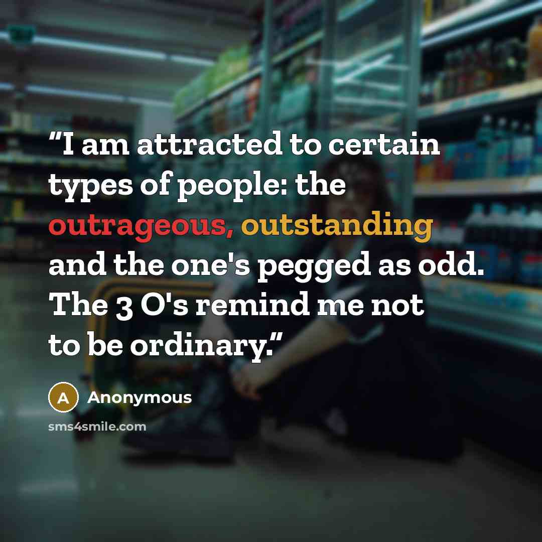 “I am attracted to certain types of people: the outrageous, outstanding and the one's pegged as odd. The 3 O's remind me not to be ordinary.” quote by Anonymous