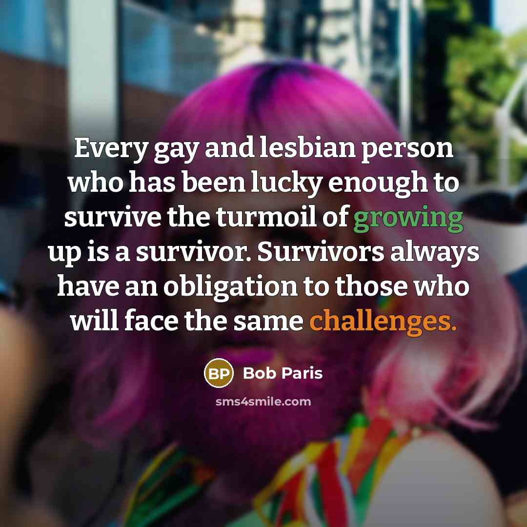 “Every gay and lesbian person who has been lucky enough to survive the turmoil of growing up is a survivor. Survivors always have an obligation to those who will face the same challenges.” quote by Bob Paris