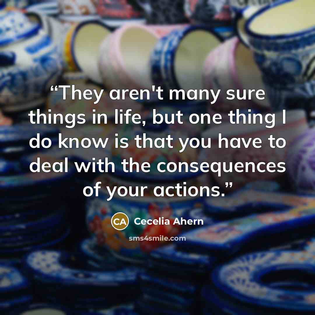 “They aren't many sure things in life, but one thing I do know is that you have to deal with the consequences of your actions.” quote by Cecelia Ahern