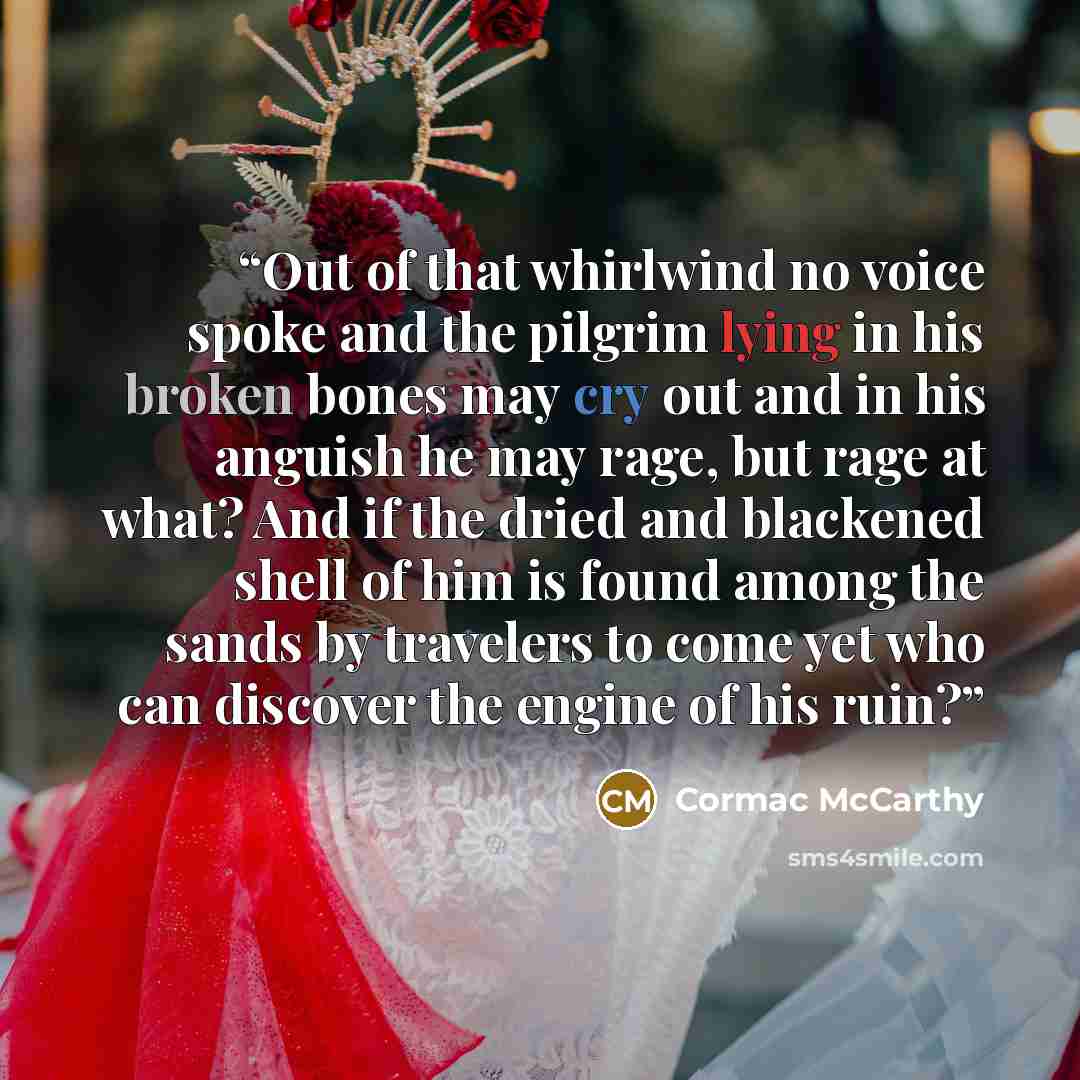 “Out of that whirlwind no voice spoke and the pilgrim lying in his broken bones may cry out and in his anguish he may rage, but rage at what? And if the dried and blackened shell of him is found among the sands by travelers to come yet who can discover the engine of his ruin?” quote by Cormac McCarthy