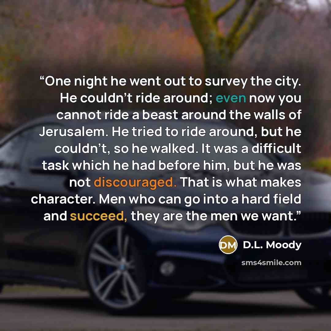 “One night he went out to survey the city. He couldn’t ride around; even now you cannot ride a beast around the walls of Jerusalem. He tried to ride around, but he couldn’t, so he walked. It was a difficult task which he had before him, but he was not discouraged. That is what makes character. Men…” quote by D.L. Moody