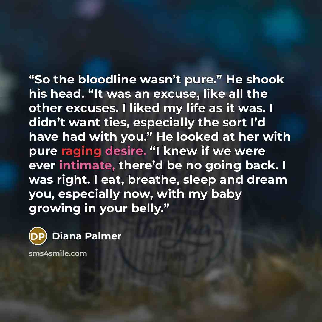 “So the bloodline wasn’t pure.” He shook his head. “It was an excuse, like all the other excuses. I liked my life as it was. I didn’t want ties, especially the sort I’d have had with you.” He looked at her with pure raging desire. “I knew if we were ever intimate, there’d be no going back. I was…” quote by Diana Palmer