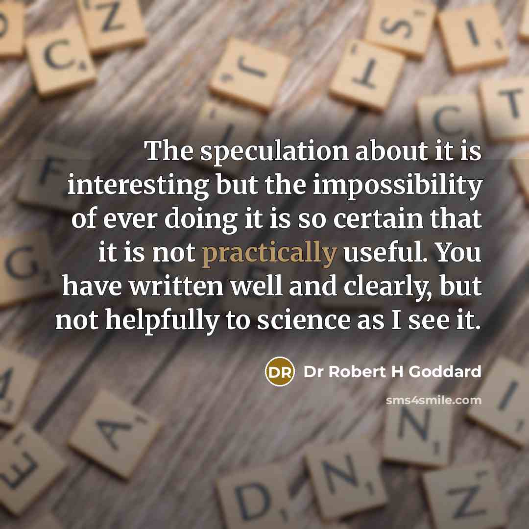 “The speculation about it is interesting but the impossibility of ever doing it is so certain that it is not practically useful. You have written well and clearly, but not helpfully to science as I see it.” quote by Dr Robert H Goddard