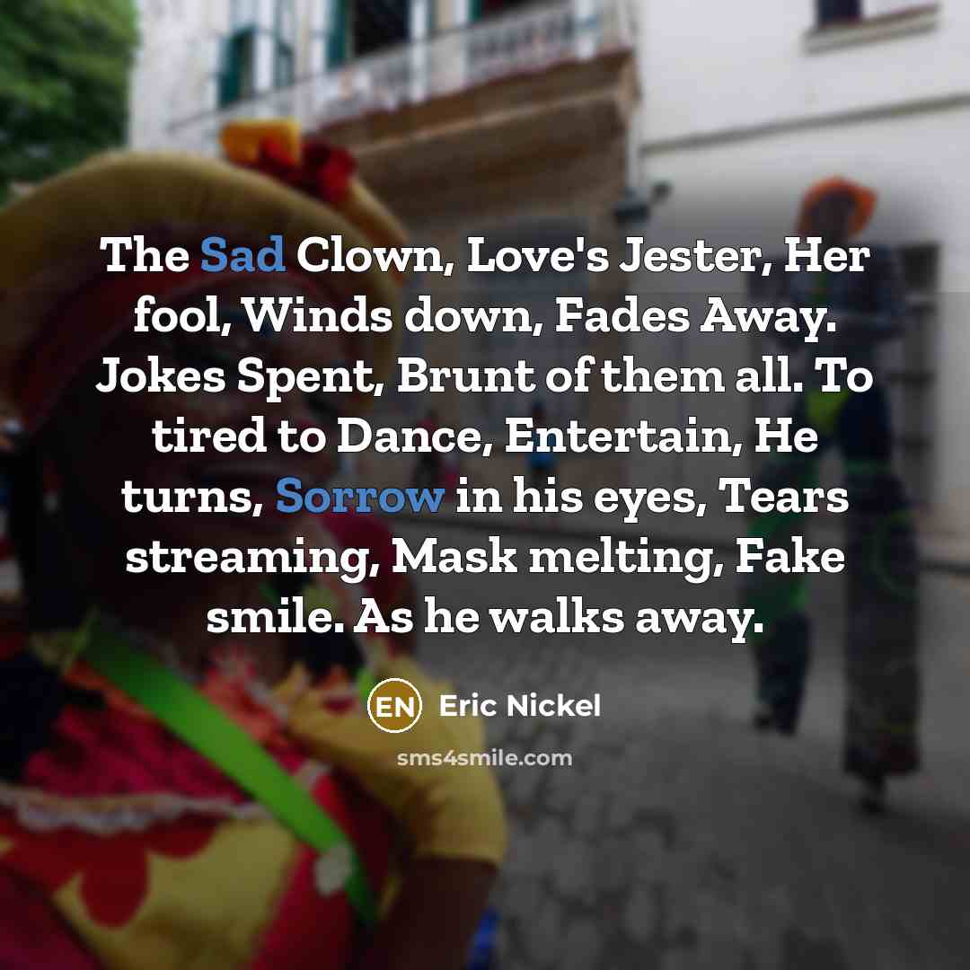 “The Sad Clown, Love's Jester, Her fool, Winds down, Fades Away. Jokes Spent, Brunt of them all. To tired to Dance, Entertain, He turns, Sorrow in his eyes, Tears streaming, Mask melting, Fake smile. As he walks away.” quote by Eric Nickel