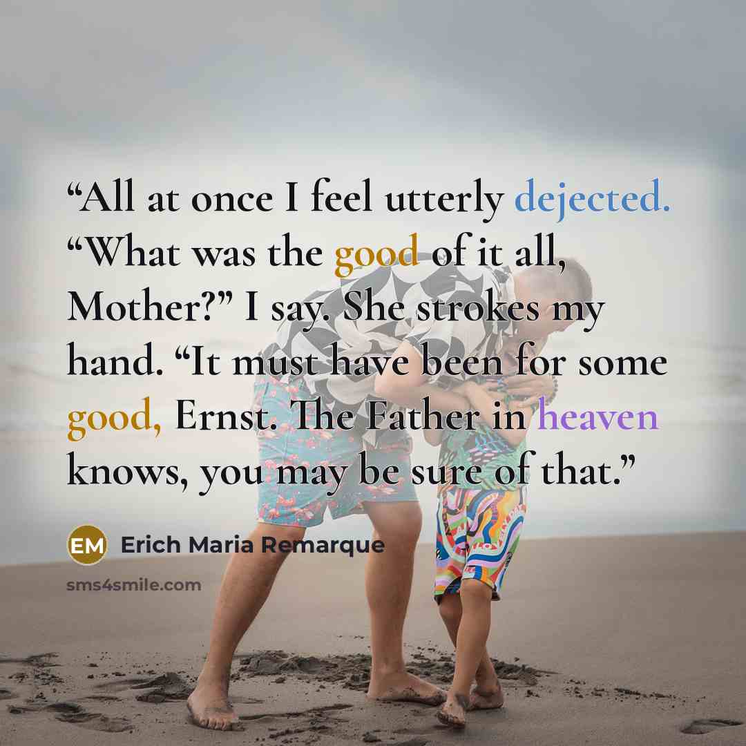 “All at once I feel utterly dejected. “What was the good of it all, Mother?” I say. She strokes my hand. “It must have been for some good, Ernst. The Father in heaven knows, you may be sure of that.” quote by Erich Maria Remarque