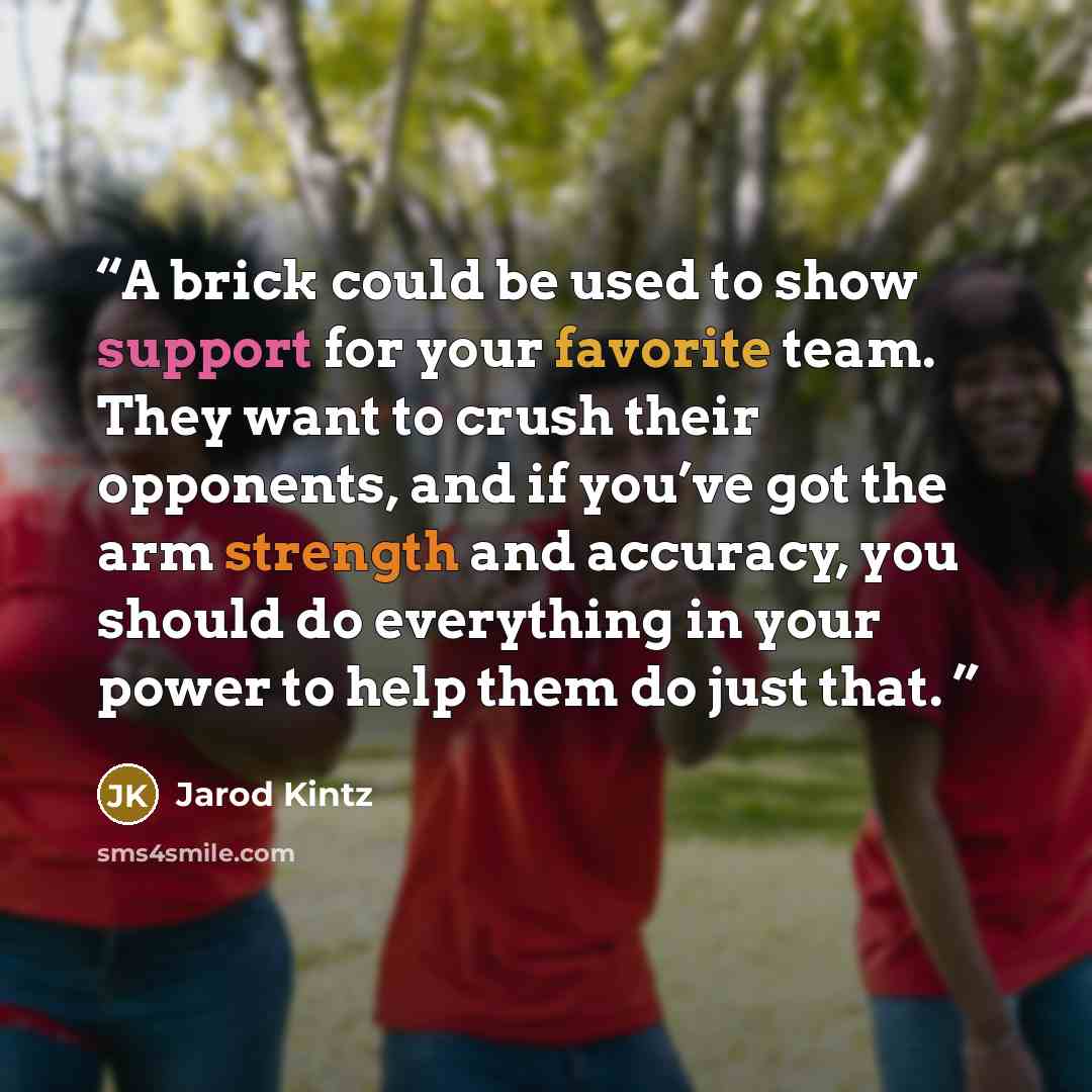 “A brick could be used to show support for your favorite team. They want to crush their opponents, and if you’ve got the arm strength and accuracy, you should do everything in your power to help them do just that.” quote by Jarod Kintz