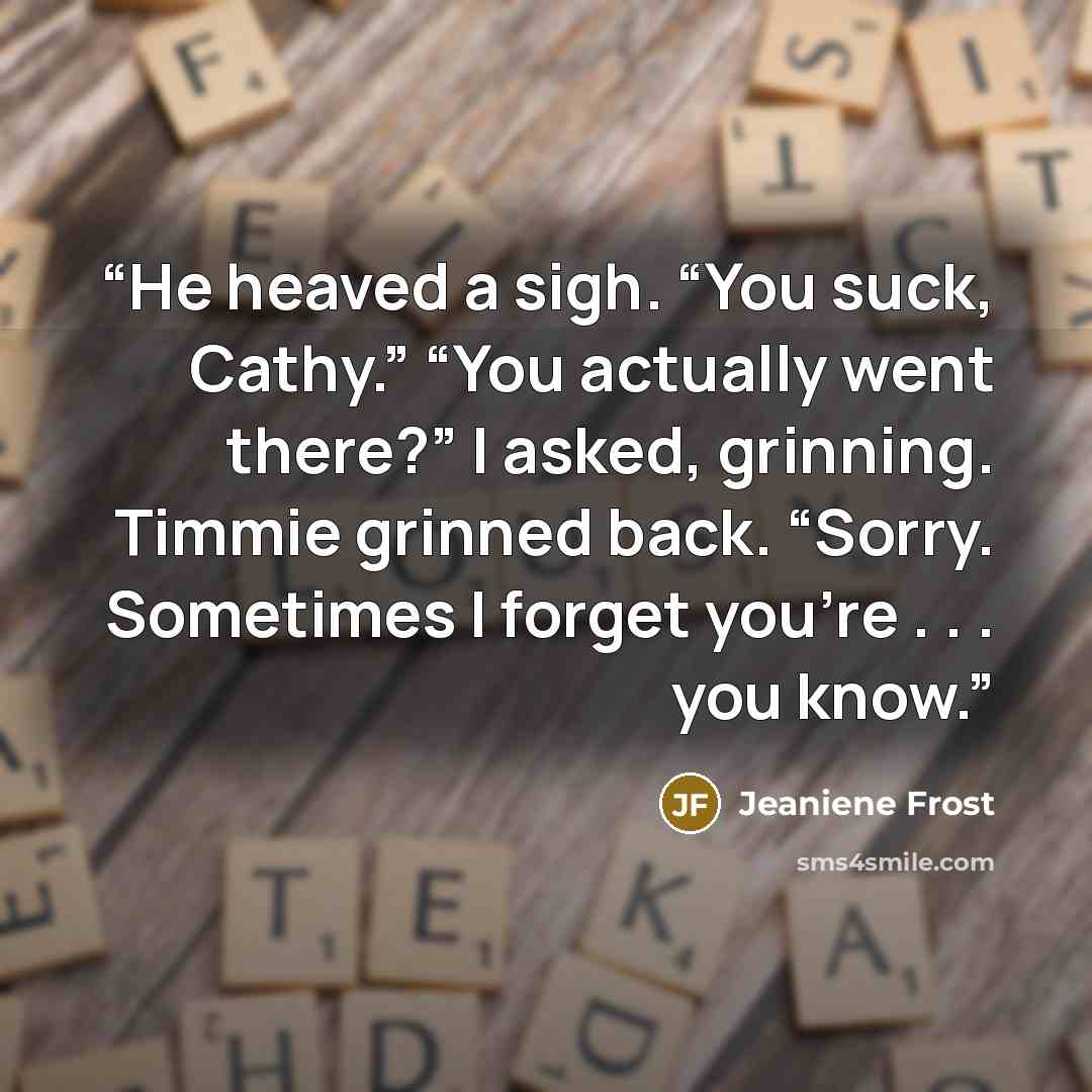 “He heaved a sigh. “You suck, Cathy.” “You actually went there?” I asked, grinning. Timmie grinned back. “Sorry. Sometimes I forget you’re . . . you know.” quote by Jeaniene Frost