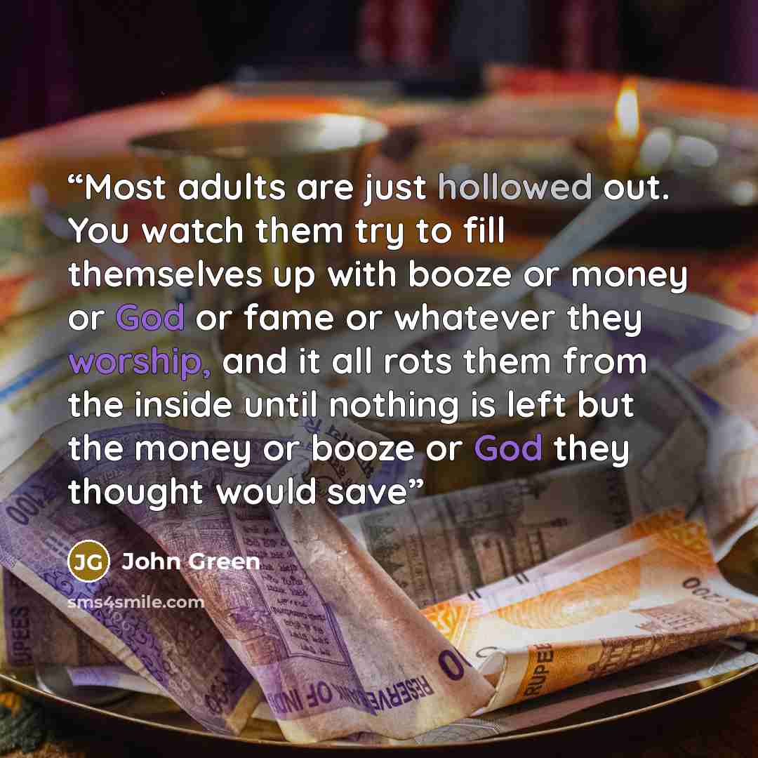 “Most adults are just hollowed out. You watch them try to fill themselves up with booze or money or God or fame or whatever they worship, and it all rots them from the inside until nothing is left but the money or booze or God they thought would save” quote by John Green