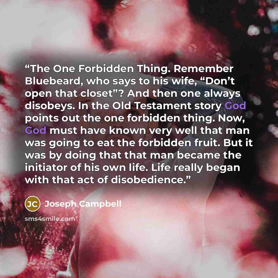 “The One Forbidden Thing. Remember Bluebeard, who says to his wife, “Don’t open that closet”? And then one always disobeys. In the Old Testament story God points out the one forbidden thing. Now, God must have known very well that man was going to eat the forbidden fruit. But it was by doing that…” quote by Joseph Campbell