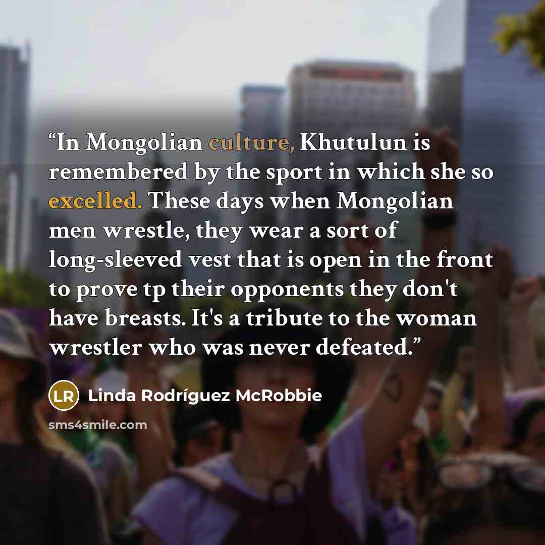 “In Mongolian culture, Khutulun is remembered by the sport in which she so excelled. These days when Mongolian men wrestle, they wear a sort of long-sleeved vest that is open in the front to prove tp their opponents they don't have breasts. It's a tribute to the woman wrestler who was never defeated.” quote by Linda Rodríguez McRobbie