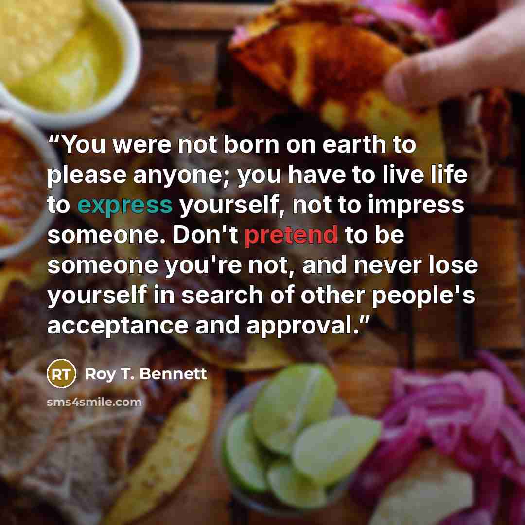 “You were not born on earth to please anyone; you have to live life to express yourself, not to impress someone. Don't pretend to be someone you're not, and never lose yourself in search of other people's acceptance and approval.” quote by Roy T. Bennett