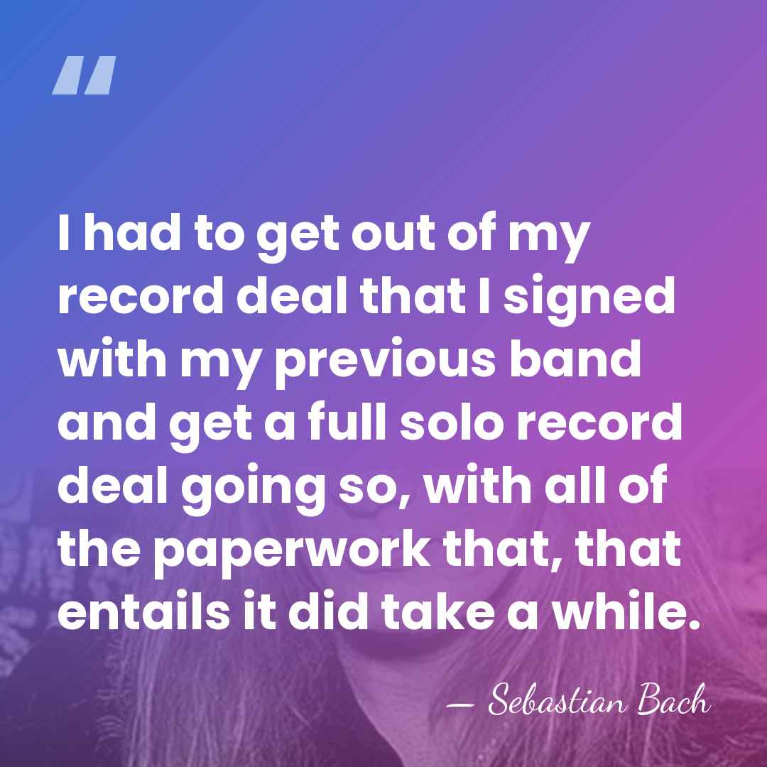 I had to get out of my record deal that I signed&hellip; - Sebastian Bach