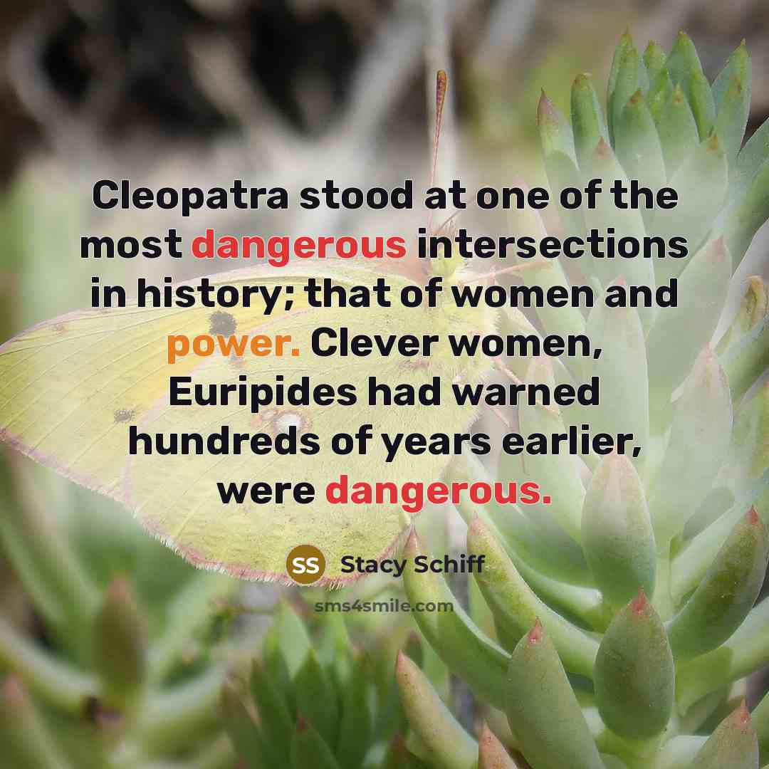 “Cleopatra stood at one of the most dangerous intersections in history; that of women and power. Clever women, Euripides had warned hundreds of years earlier, were dangerous.” quote by Stacy Schiff